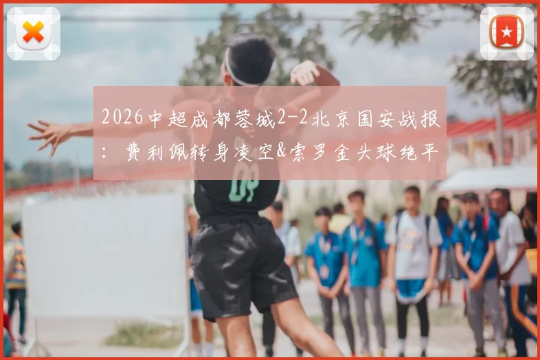 2026中超成都蓉城2-2北京国安战报：费利佩转身凌空&索罗金头球绝平GIF集锦与全场录像回放