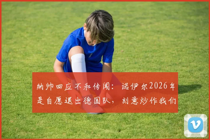 纳帅回应不和传闻：诺伊尔2026年是自愿退出德国队，刻意炒作我们关系不好没意思