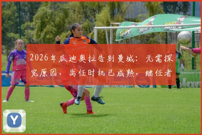 2026年瓜迪奥拉告别曼城：无需探究原因，离任时机已成熟，继任者与未来去向引热议