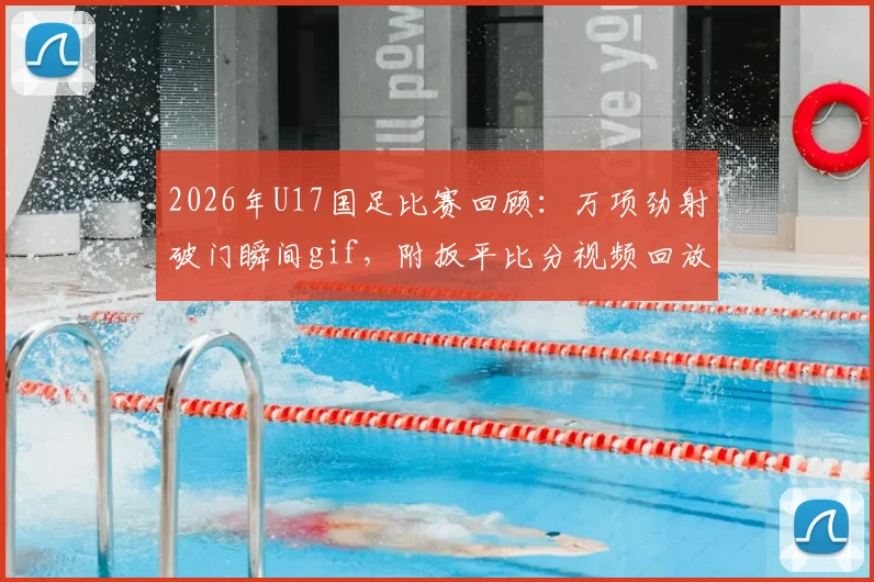 2026年U17国足比赛回顾:万项劲射破门瞬间gif,附扳平比分视频回放及球员俱乐部信息