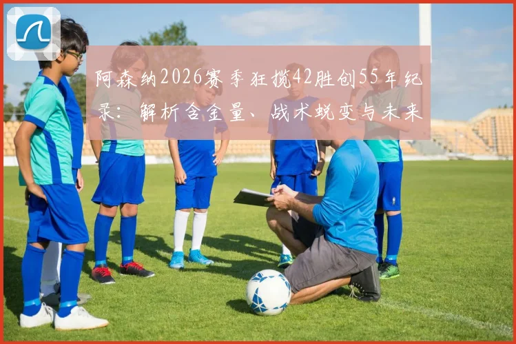 阿森纳2026赛季狂揽42胜创55年纪录：解析含金量、战术蜕变与未来挑战