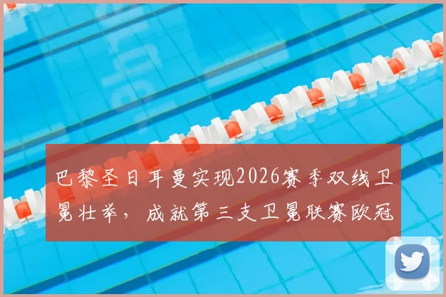 巴黎圣日耳曼实现2026赛季双线卫冕壮举，成就第三支卫冕联赛欧冠双冠王传奇球队