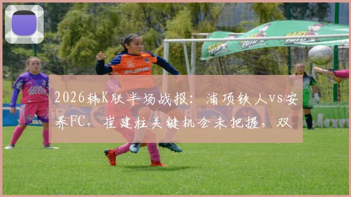 2026韩K联半场战报：浦项铁人vs安养FC，崔建柱关键机会未把握，双方0-0握手言和，附两队近期状态深度解析
