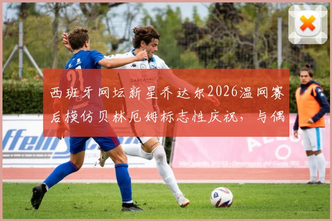 西班牙网坛新星乔达尔2026温网赛后模仿贝林厄姆标志性庆祝，与偶像合影引爆体坛跨界热议