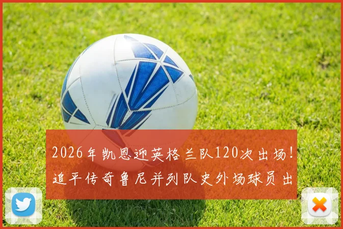 2026年凯恩迎英格兰队120次出场！追平传奇鲁尼并列队史外场球员出场第一