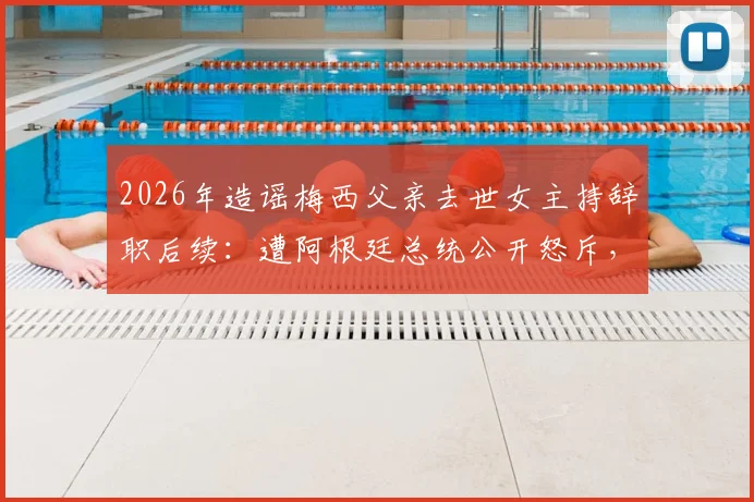 2026年造谣梅西父亲去世女主持辞职后续:遭阿根廷总统公开怒斥,职业生涯面临终结
