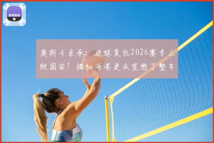 奥斯卡亲承:进球复仇2026赛季三败国安!揭秘海港更衣室憋了整年的那口气