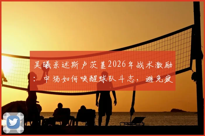 吴曦亲述斯卢茨基2026年战术激励：中场如何唤醒球队斗志，避免疲劳导致比赛欲望缺失