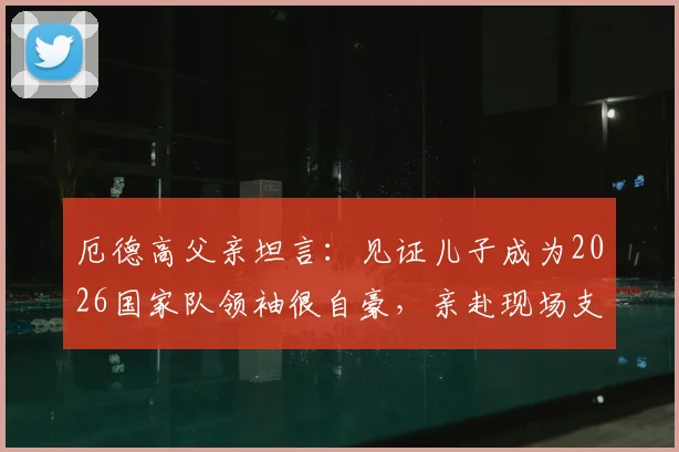 厄德高父亲坦言:见证儿子成为2026国家队领袖很自豪,亲赴现场支持是最大心愿
