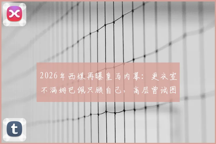 2026年西媒再曝皇马内幕：更衣室不满姆巴佩只顾自己，高层曾试图阻止其受访