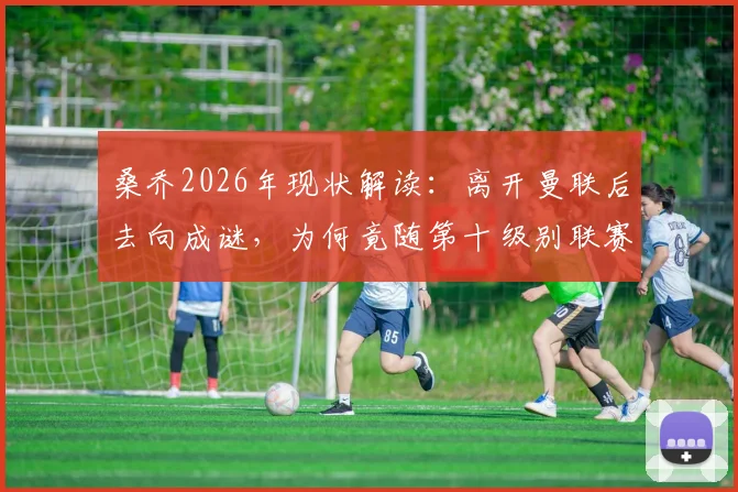 桑乔2026年现状解读：离开曼联后去向成谜，为何竟随第十级别联赛球队训练？