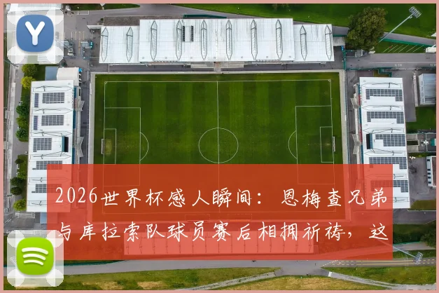 2026世界杯感人瞬间：恩梅查兄弟与库拉索队球员赛后相拥祈祷，这一幕为何如此温暖人心？