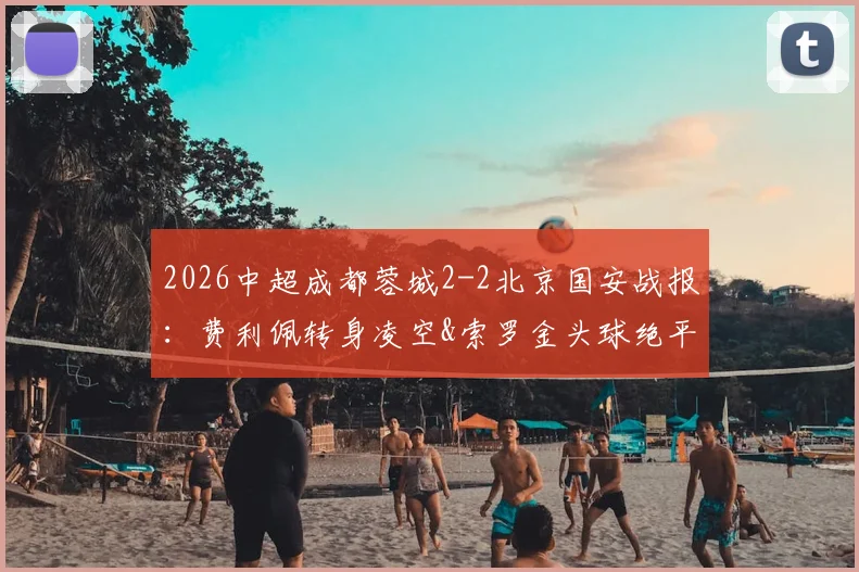 2026中超成都蓉城2-2北京国安战报：费利佩转身凌空&索罗金头球绝平GIF集锦与全场录像回放