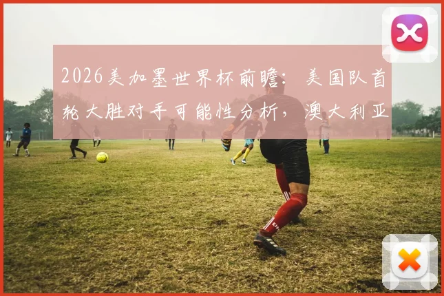 2026美加墨世界杯前瞻：美国队首轮大胜对手可能性分析，澳大利亚首战爆冷赢球历史回顾与展望