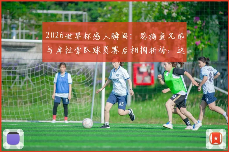2026世界杯感人瞬间：恩梅查兄弟与库拉索队球员赛后相拥祈祷，这一幕为何如此温暖人心？