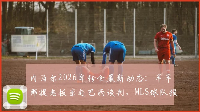 内马尔2026年转会最新动态：辛辛那提老板亲赴巴西谈判，MLS球队报价引关注