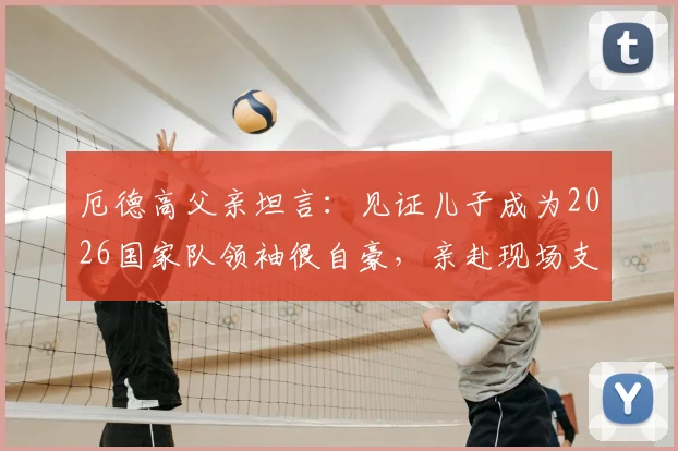 厄德高父亲坦言：见证儿子成为2026国家队领袖很自豪，亲赴现场支持是最大心愿