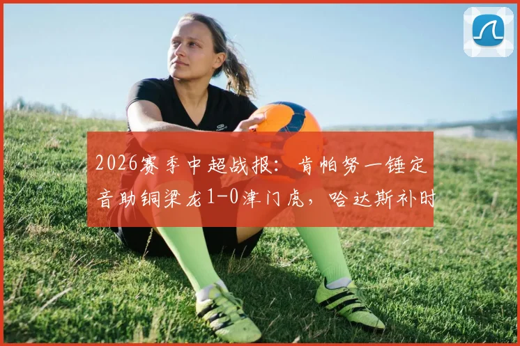 2026赛季中超战报：肯帕努一锤定音助铜梁龙1-0津门虎，哈达斯补时绝平被判无效引争议