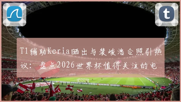 T1辅助Keria晒出与裴峻浩合照引热议：盘点2026世界杯值得关注的电竞明星跨界动态
