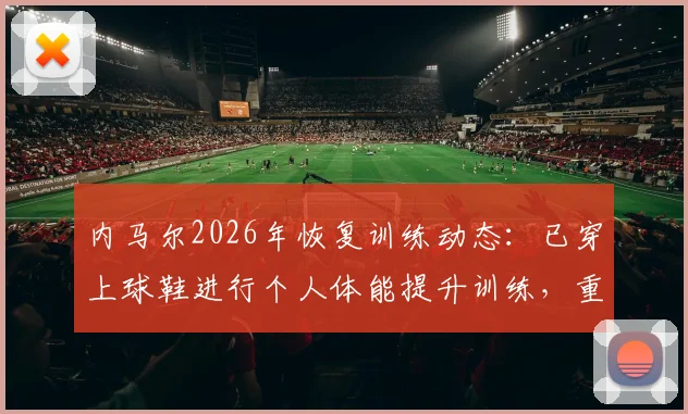 内马尔2026年恢复训练动态：已穿上球鞋进行个人体能提升训练，重返赛场进程全解析
