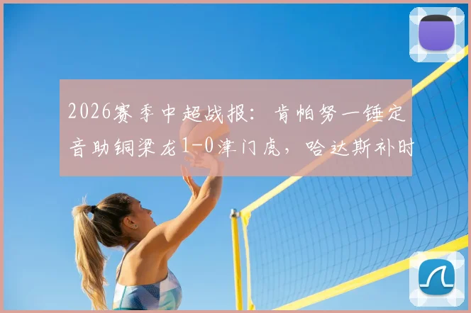 2026赛季中超战报:肯帕努一锤定音助铜梁龙1-0津门虎,哈达斯补时绝平被判无效引争议