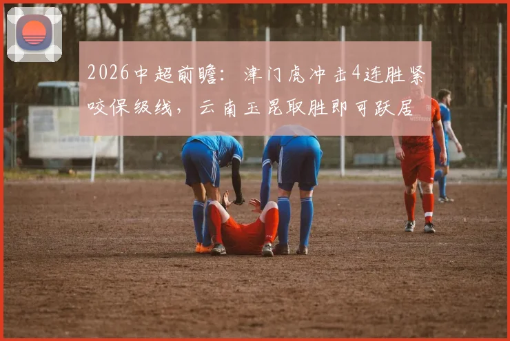 2026中超前瞻：津门虎冲击4连胜紧咬保级线，云南玉昆取胜即可跃居积分榜次席