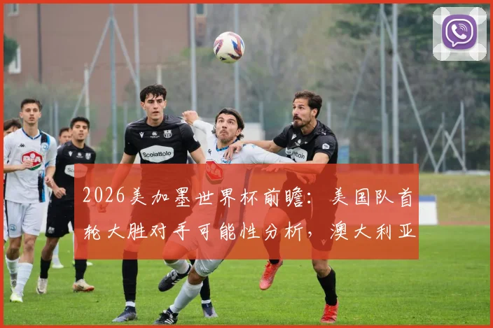 2026美加墨世界杯前瞻：美国队首轮大胜对手可能性分析，澳大利亚首战爆冷赢球历史回顾与展望