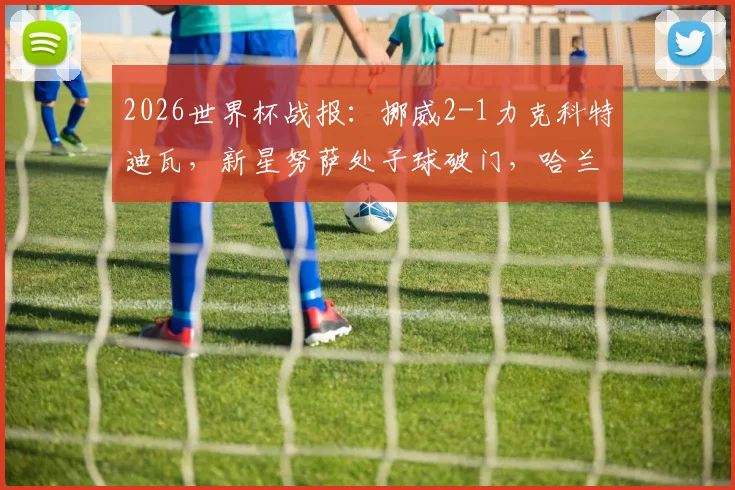 2026世界杯战报：挪威2-1力克科特迪瓦，新星努萨处子球破门，哈兰德补时绝杀锁定胜局
