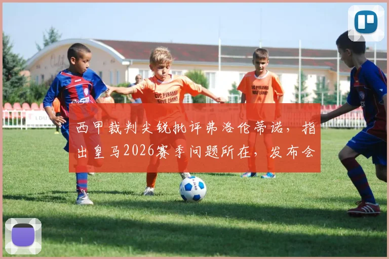 西甲裁判尖锐批评弗洛伦蒂诺，指出皇马2026赛季问题所在，发布会言论被指转移视线
