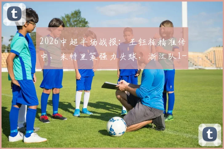 2026中超半场战报：王钰栋精准传中，米特里策强力头球，浙江队1-0领先青岛海牛，附精彩动图解析