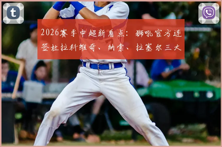 2026赛季中超新看点:狮吼官方连签杜拉科维奇、纳索、拉塞尔三大强援,球队阵容深度与战术变化解析