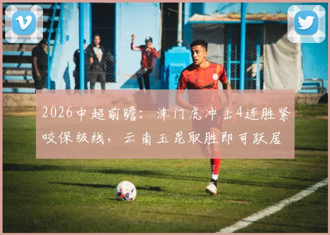 2026中超前瞻:津门虎冲击4连胜紧咬保级线,云南玉昆取胜即可跃居积分榜次席
