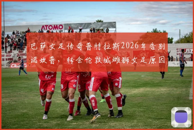 巴萨女足传奇普特拉斯2026年告别诺坎普，转会伦敦城雌狮女足原因与后续影响全解析