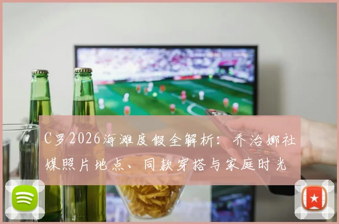 C罗2026海滩度假全解析：乔治娜社媒照片地点、同款穿搭与家庭时光细节一览