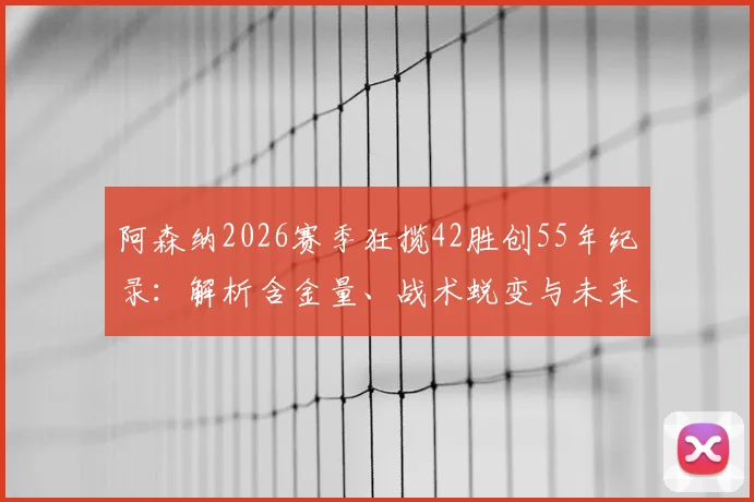 阿森纳2026赛季狂揽42胜创55年纪录：解析含金量、战术蜕变与未来挑战