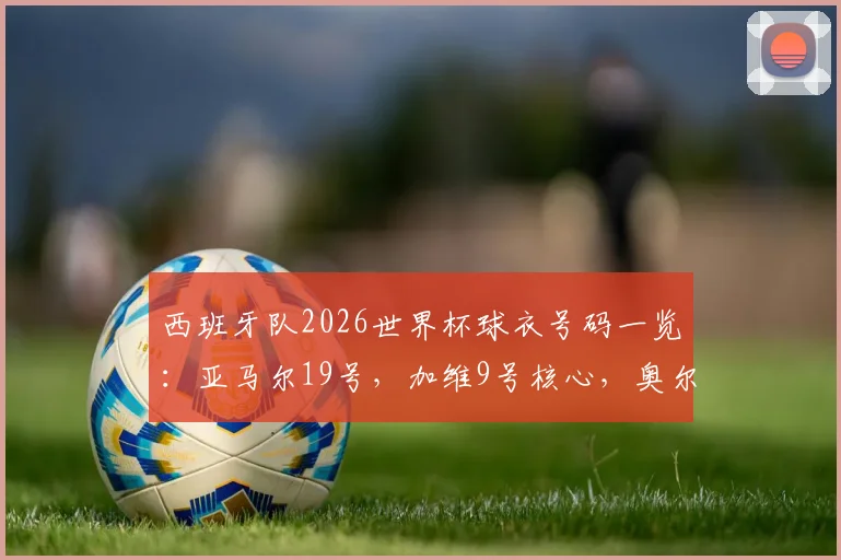 西班牙队2026世界杯球衣号码一览：亚马尔19号，加维9号核心，奥尔莫扛起10号传承