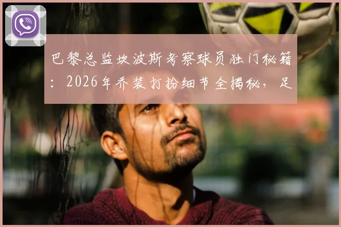巴黎总监坎波斯考察球员独门秘籍：2026年乔装打扮细节全揭秘，足球球探伪装技巧大公开