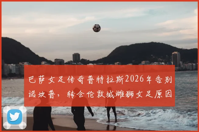 巴萨女足传奇普特拉斯2026年告别诺坎普，转会伦敦城雌狮女足原因与后续影响全解析