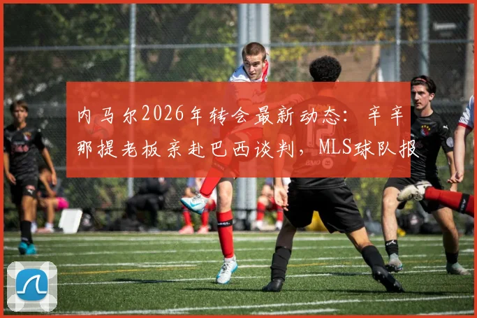 内马尔2026年转会最新动态:辛辛那提老板亲赴巴西谈判,MLS球队报价引关注
