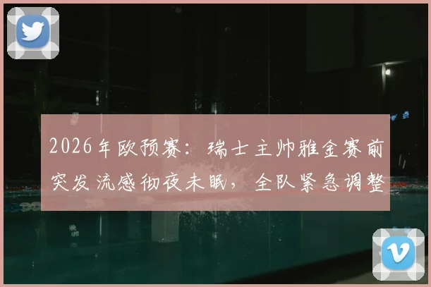 2026年欧预赛：瑞士主帅雅金赛前突发流感彻夜未眠，全队紧急调整迎战波黑关键之战