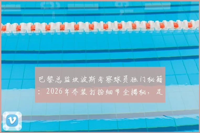 巴黎总监坎波斯考察球员独门秘籍:2026年乔装打扮细节全揭秘,足球球探伪装技巧大公开