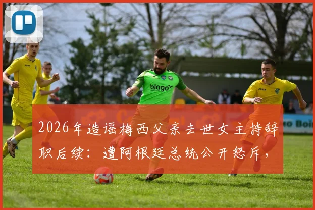 2026年造谣梅西父亲去世女主持辞职后续：遭阿根廷总统公开怒斥，职业生涯面临终结