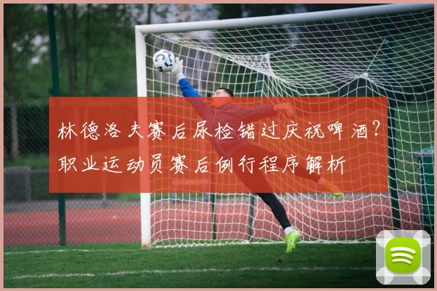林德洛夫赛后尿检错过庆祝啤酒？职业运动员赛后例行程序解析