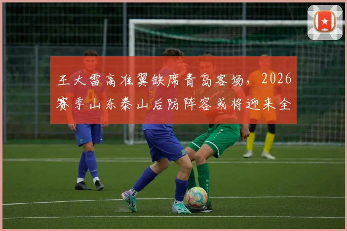 王大雷高准翼缺席青岛客场,2026赛季山东泰山后防阵容或将迎来全新调整
