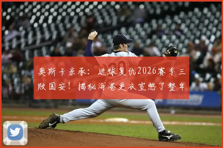 奥斯卡亲承：进球复仇2026赛季三败国安！揭秘海港更衣室憋了整年的那口气