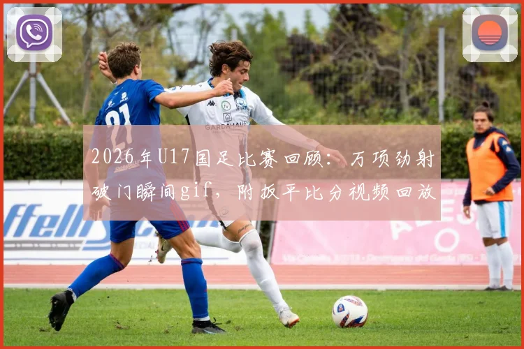 2026年U17国足比赛回顾：万项劲射破门瞬间gif，附扳平比分视频回放及球员俱乐部信息