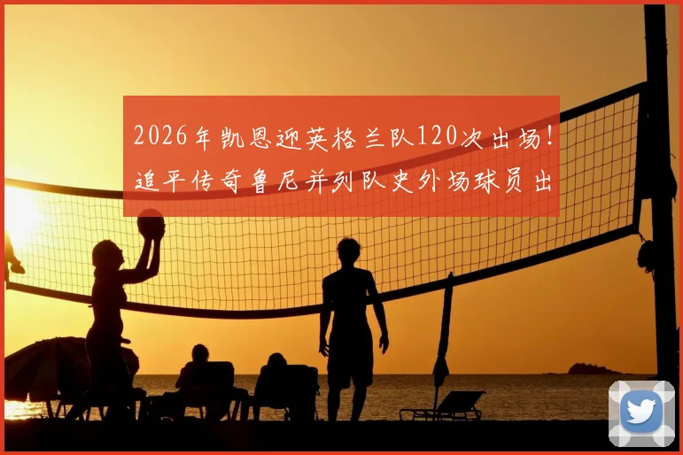 2026年凯恩迎英格兰队120次出场！追平传奇鲁尼并列队史外场球员出场第一