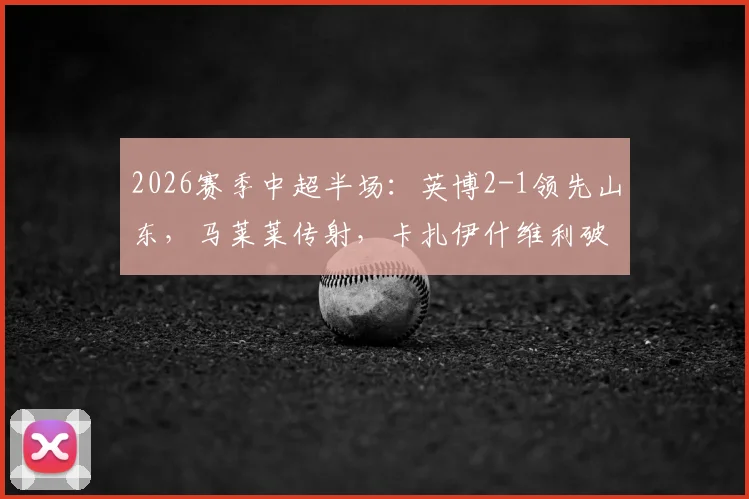 2026赛季中超半场：英博2-1领先山东，马莱莱传射，卡扎伊什维利破门，附半场关键数据及战术解析