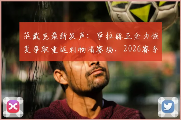 范戴克最新发声：萨拉赫正全力恢复争取重返利物浦赛场，2026赛季复出前景如何？