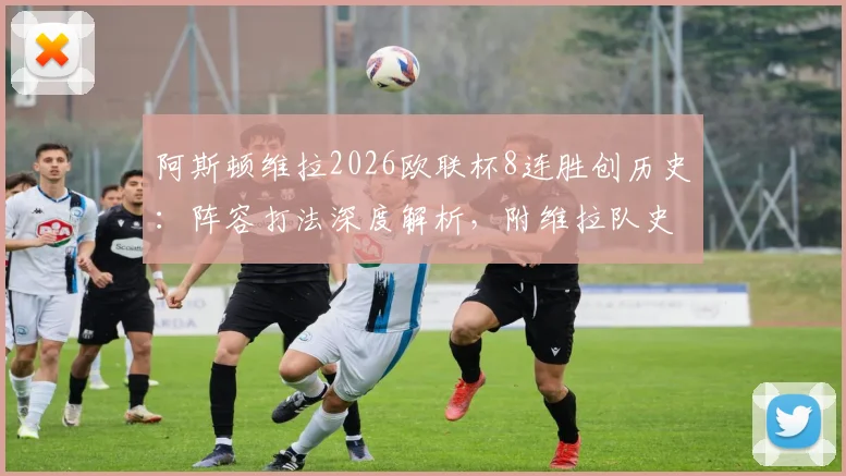 阿斯顿维拉2026欧联杯8连胜创历史:阵容打法深度解析,附维拉队史欧战纪录盘点